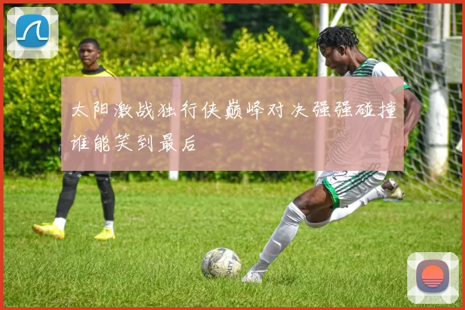 太阳激战独行侠巅峰对决强强碰撞谁能笑到最后