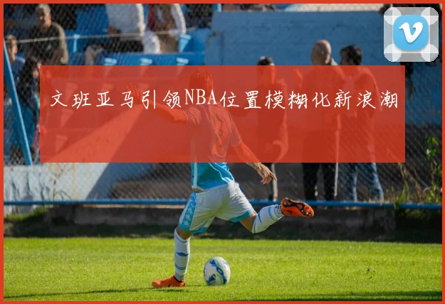文班亚马引领NBA位置模糊化新浪潮