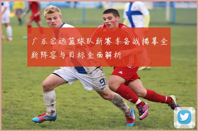 广东宏远篮球队新赛季备战揭幕全新阵容与目标全面解析
