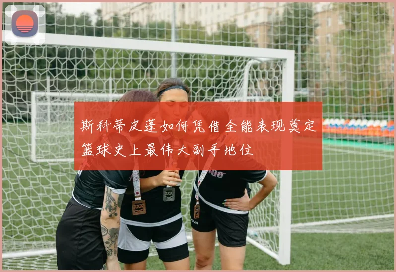 斯科蒂皮蓬如何凭借全能表现奠定篮球史上最伟大副手地位