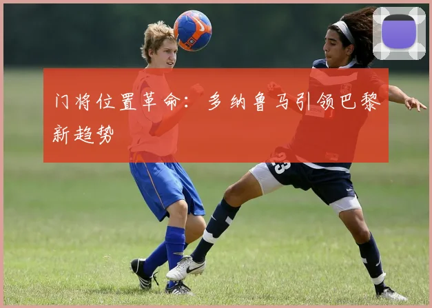 门将位置革命：多纳鲁马引领巴黎新趋势