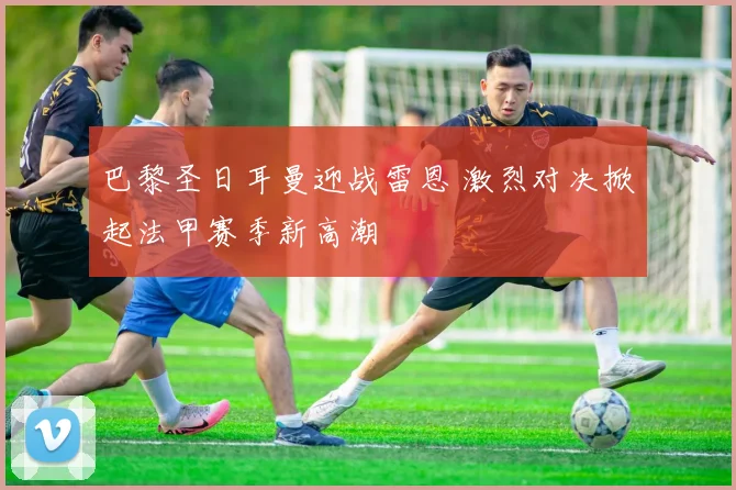 巴黎圣日耳曼迎战雷恩 激烈对决掀起法甲赛季新高潮