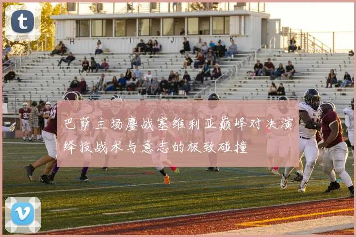 巴萨主场鏖战塞维利亚巅峰对决演绎技战术与意志的极致碰撞