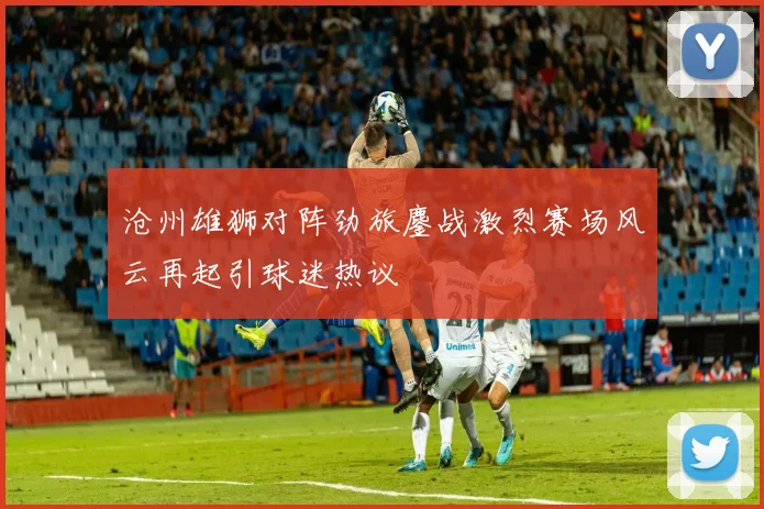 沧州雄狮对阵劲旅鏖战激烈赛场风云再起引球迷热议