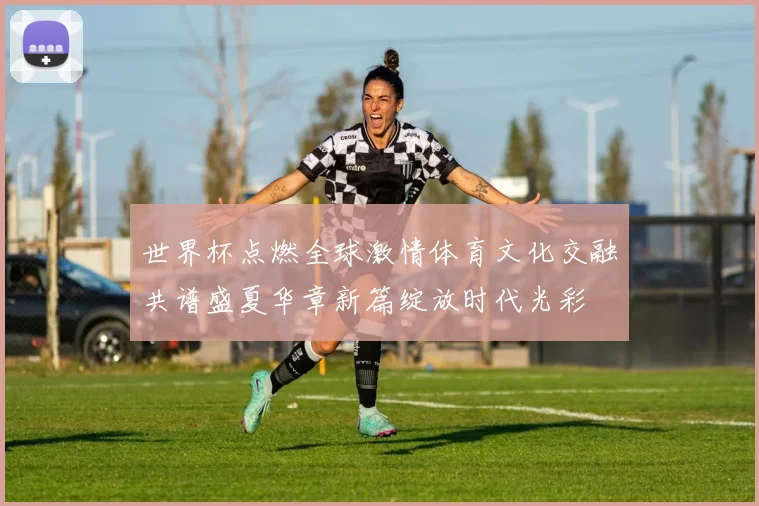 世界杯点燃全球激情体育文化交融共谱盛夏华章新篇绽放时代光彩