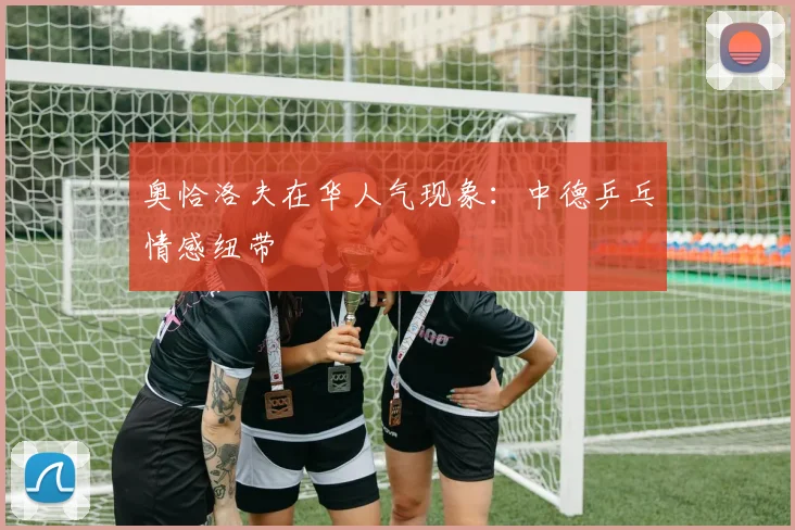 奥恰洛夫在华人气现象：中德乒乓情感纽带