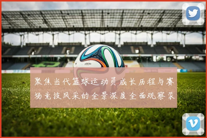 聚焦当代篮球运动员成长历程与赛场竞技风采的全景深度全面观察录