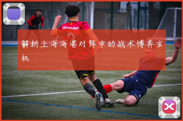解析上海海港对阵中的战术博弈玄机