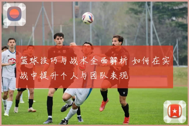 篮球技巧与战术全面解析 如何在实战中提升个人与团队表现